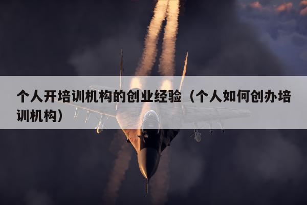 个人开培训机构的创业经验（个人如何创办培训机构）