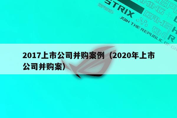 2017上市公司并购案例（2020年上市公司并购案）