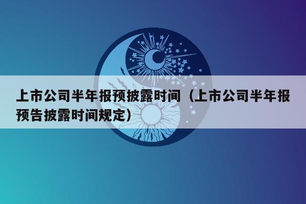 上市公司半年报预披露时间（上市公司半年报预告披露时间规定）