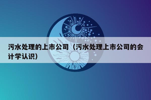 污水处理的上市公司（污水处理上市公司的会计学认识）