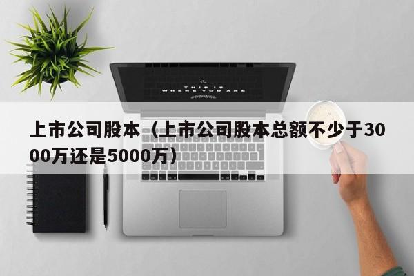 上市公司股本（上市公司股本总额不少于3000万还是5000万）