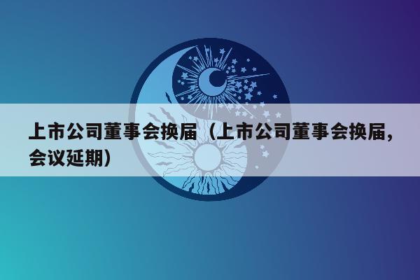 上市公司董事会换届（上市公司董事会换届,会议延期）