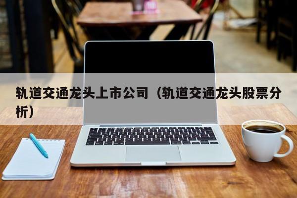 轨道交通龙头上市公司（轨道交通龙头股票分析）