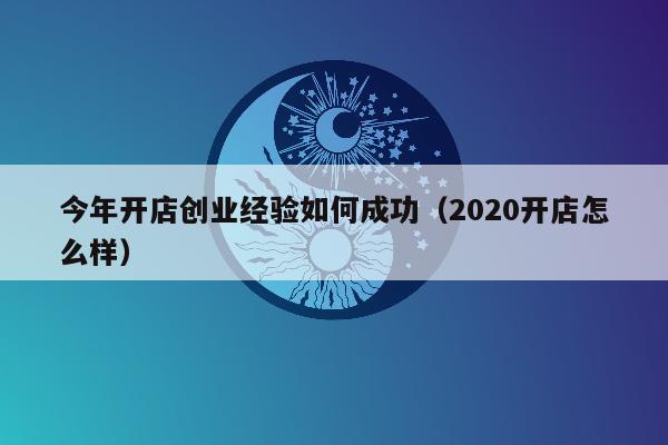 今年开店创业经验如何成功（2020开店怎么样）