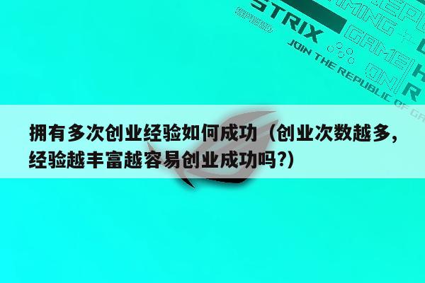 拥有多次创业经验如何成功（创业次数越多,经验越丰富越容易创业成功吗?）