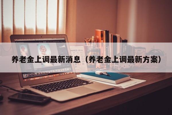 养老金上调最新消息（养老金上调最新方案）