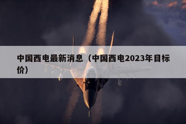 中国西电最新消息（中国西电2023年目标价）