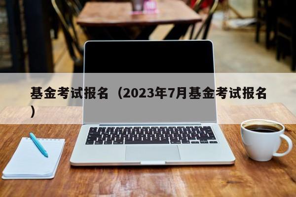 基金考试报名（2023年7月基金考试报名）