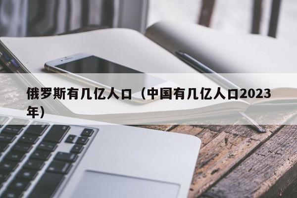 俄罗斯有几亿人口（中国有几亿人口2023年）