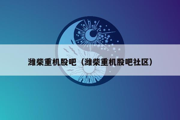 潍柴重机股吧（潍柴重机股吧社区）