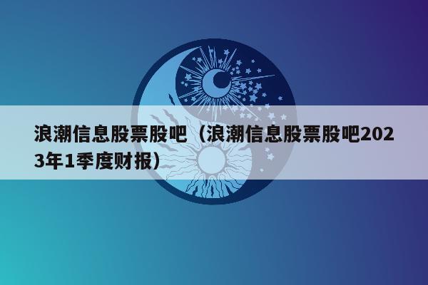 浪潮信息股票股吧（浪潮信息股票股吧2023年1季度财报）