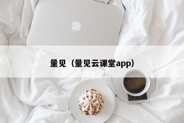 量见（量见云课堂app）