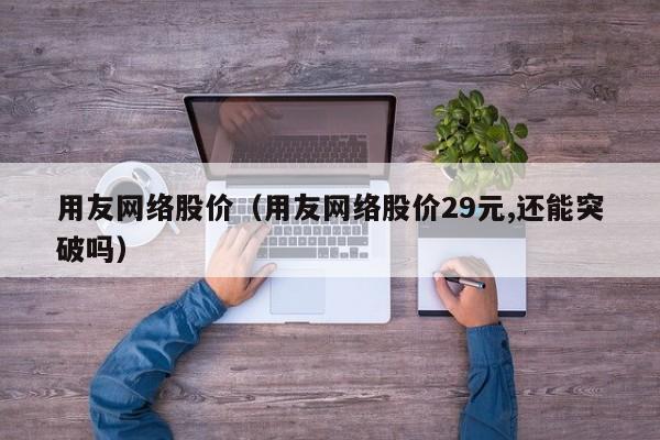 用友网络股价（用友网络股价29元,还能突破吗）