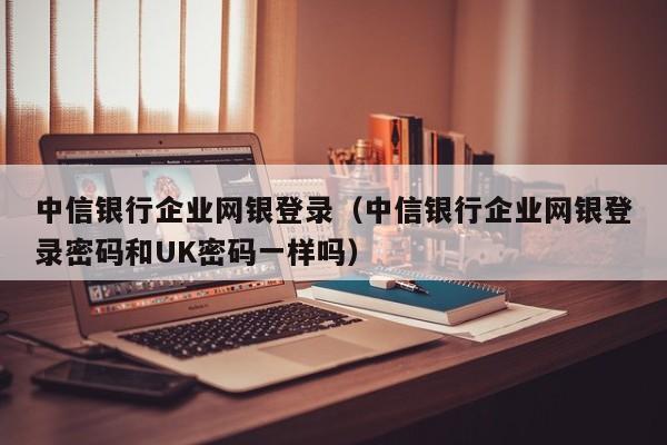 中信银行企业网银登录（中信银行企业网银登录密码和UK密码一样吗）