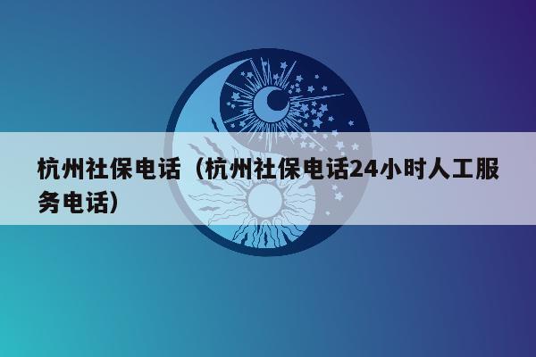 杭州社保电话（杭州社保电话24小时人工服务电话）