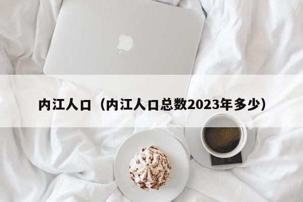 内江人口（内江人口总数2023年多少）