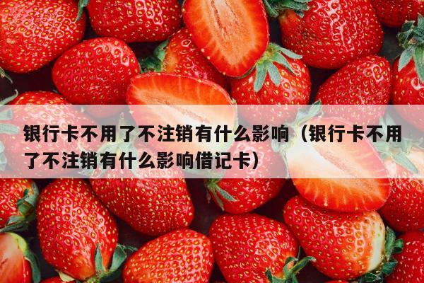 银行卡不用了不注销有什么影响（银行卡不用了不注销有什么影响借记卡）