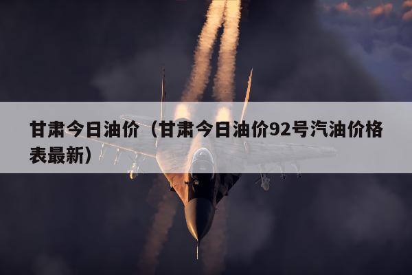 甘肃今日油价（甘肃今日油价92号汽油价格表最新）