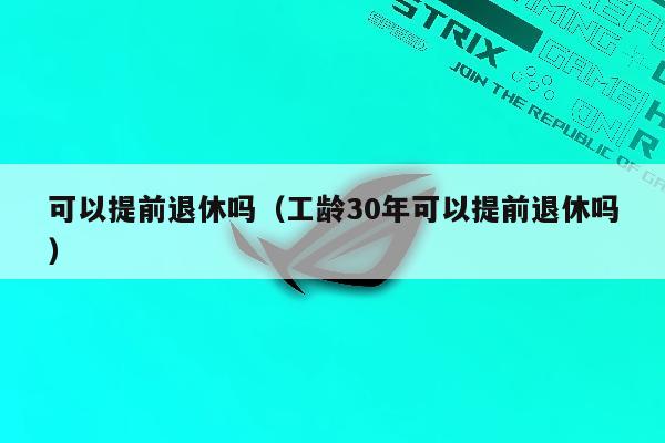 可以提前退休吗（工龄30年可以提前退休吗）