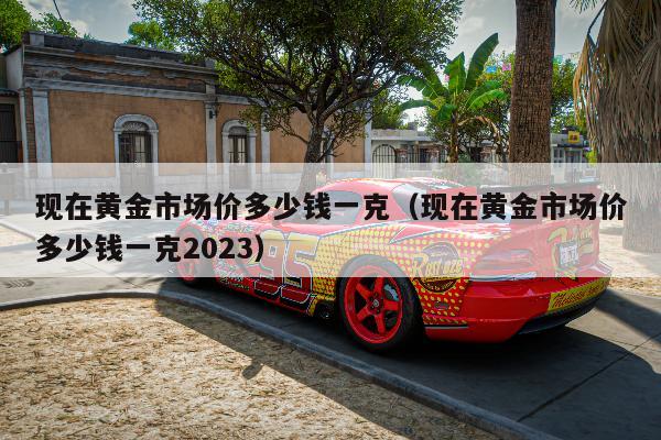 现在黄金市场价多少钱一克（现在黄金市场价多少钱一克2023）