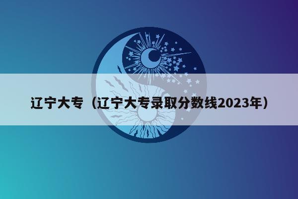 辽宁大专（辽宁大专录取分数线2023年）