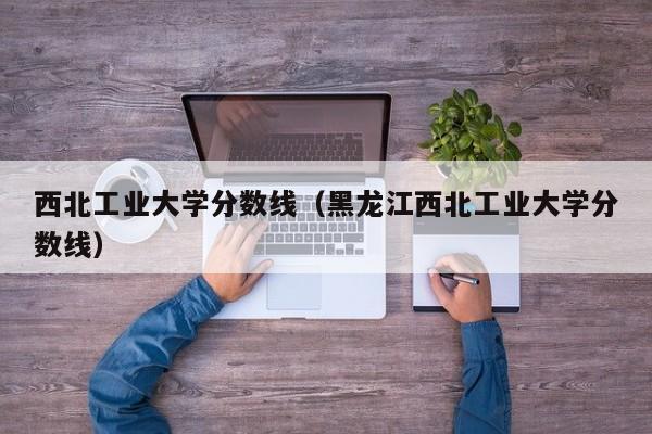 西北工业大学分数线（黑龙江西北工业大学分数线）