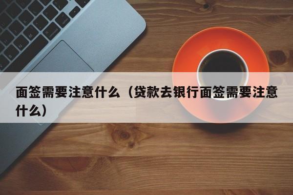 面签需要注意什么（贷款去银行面签需要注意什么）