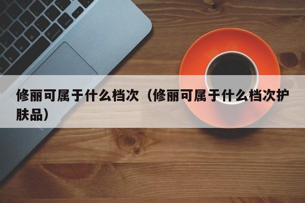 修丽可属于什么档次（修丽可属于什么档次护肤品）