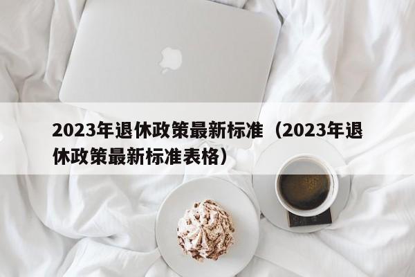 2023年退休政策最新标准（2023年退休政策最新标准表格）