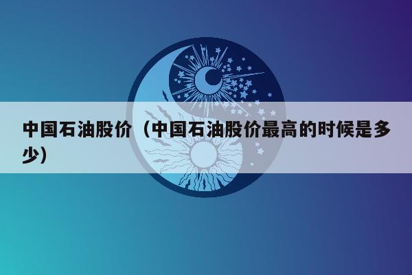 中国石油股价（中国石油股价最高的时候是多少）