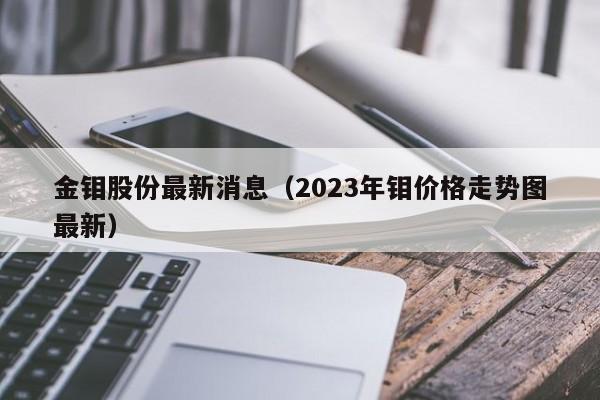 金钼股份最新消息（2023年钼价格走势图最新）