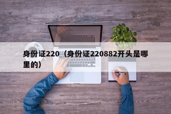 身份证220（身份证220882开头是哪里的）