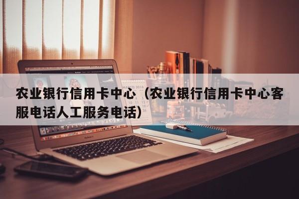 农业银行信用卡中心（农业银行信用卡中心客服电话人工服务电话）