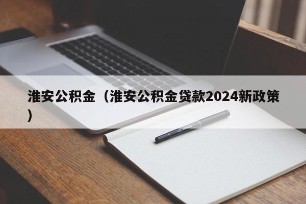 淮安公积金（淮安公积金贷款2024新政策）