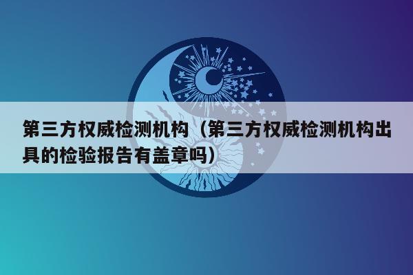 第三方权威检测机构（第三方权威检测机构出具的检验报告有盖章吗）