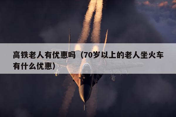 高铁老人有优惠吗（70岁以上的老人坐火车有什么优惠）