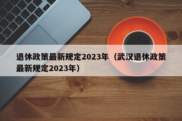 退休政策最新规定2023年（武汉退休政策最新规定2023年）