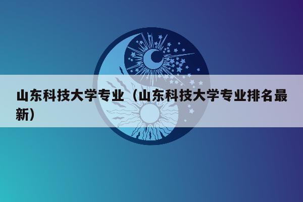 山东科技大学专业（山东科技大学专业排名最新）