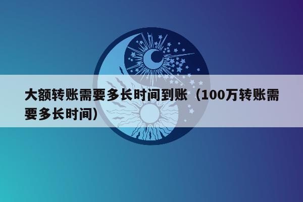 大额转账需要多长时间到账（100万转账需要多长时间）