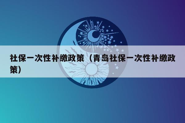 社保一次性补缴政策（青岛社保一次性补缴政策）