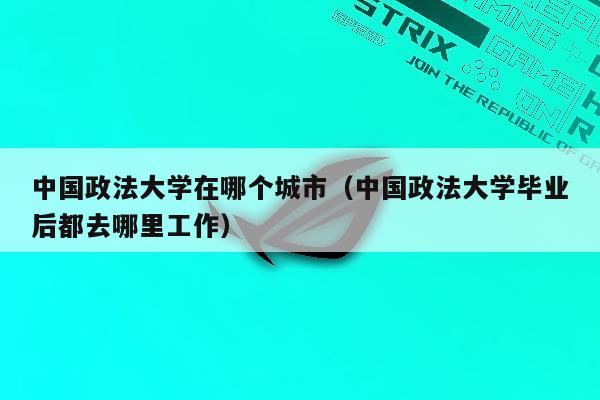 中国政法大学在哪个城市（中国政法大学毕业后都去哪里工作）