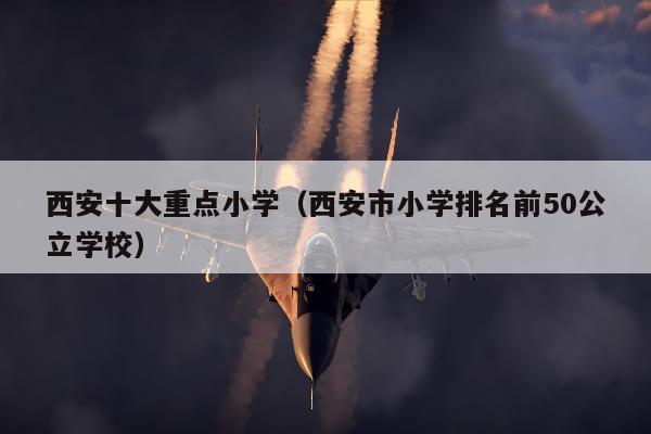 西安十大重点小学（西安市小学排名前50公立学校）