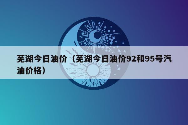 芜湖今日油价（芜湖今日油价92和95号汽油价格）