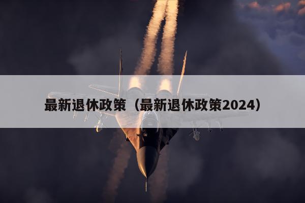 最新退休政策（最新退休政策2024）