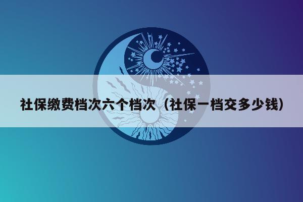 社保缴费档次六个档次（社保一档交多少钱）