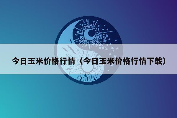 今日玉米价格行情（今日玉米价格行情下载）