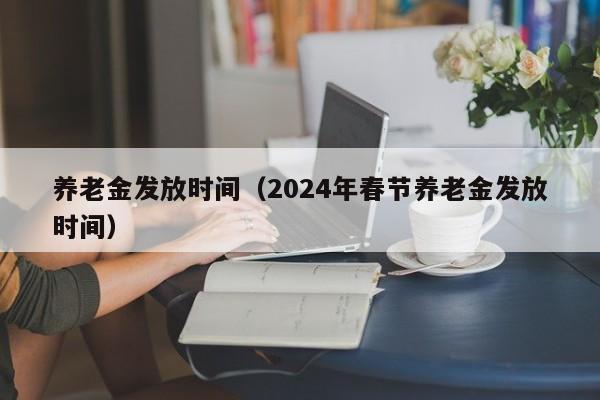 养老金发放时间（2024年春节养老金发放时间）