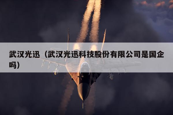 武汉光迅（武汉光迅科技股份有限公司是国企吗）