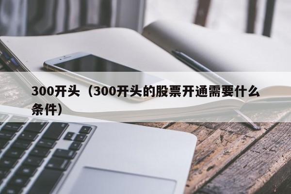 300开头（300开头的股票开通需要什么条件）