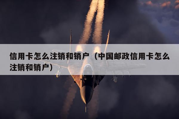 信用卡怎么注销和销户（中国邮政信用卡怎么注销和销户）